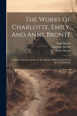 The Works Of Charlotte, Emily, And Anne Brontë: Poems Of Charlotte, Emily, & Anne Brontë, With Cottage Poems By Patrick Brontë by Brontë, Charlotte