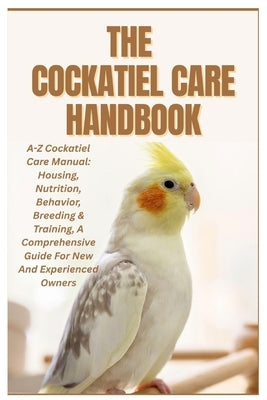 The Cockatiel Care Handbook: A-Z Cockatiel Care Manual: Housing, Nutrition, Behavior, Breeding & Training, a Comprehensive Guide for New and Experienc by Compton, Anita J.