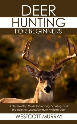 Deer Hunting for Beginners: A Step-by-Step Guide to Tracking, Scouting, and Strategies to Successfully Hunt Whitetail Deer by Murray, Westcott
