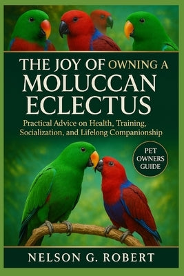 The Joy of Owning a Moluccan Eclectus: Practical Advice on Health, Training, Socialization, and Lifelong Companionship by G. Robert, Nelson