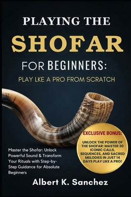 Playing the Shofar for Beginners: PLAY LIKE A PRO FROM SCRATCH: Master the Shofar: Unlock Powerful Sound & Transform Your Rituals with Step-by-Step Gu by Sanchez, Albert K.