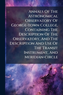 Annals Of The Astronomical Observatory Of George-town College, Containing The Description Of The Observatory, And The Description And Use Of The Trans by Anonymous