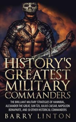 History's Greatest Military Commanders: The Brilliant Military Strategies Of Hannibal, Alexander The Great, Sun Tzu, Julius Caesar, Napoleon Bonaparte by Linton, Barry