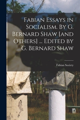 Fabian Essays in Socialism. By G. Bernard Shaw [and Others] ... Edited by G. Bernard Shaw by Fabian Society (Great Britain)