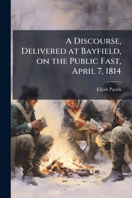 A Discourse, Delivered at Bayfield, on the Public Fast, April 7, 1814 by Parish, Elijah