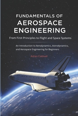 Fundamentals of Aerospace Engineering: From First Principles to Flight and Space Systems: An Introduction to Aerodynamics, Astrodynamics, and Aerospac by Caldwell, Adrian