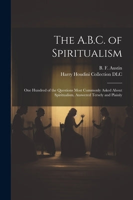 The A.B.C. of Spiritualism: One Hundred of the Questions Most Commonly Asked About Spiritualism, Answered Tersely and Plainly by Austin, B. F. (Benjamin Fish) 1850-1