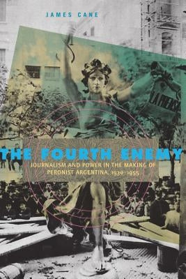 The Fourth Enemy: Journalism and Power in the Making of Peronist Argentina, 1930-1955 by Cane, James