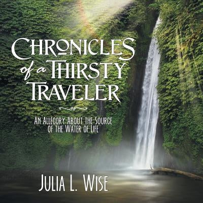 Chronicles of a Thirsty Traveler: An Allegory About the Source of the Water of Life by Wise, Julia L.