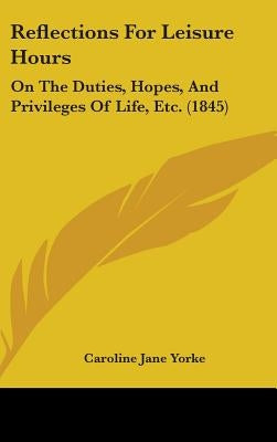 Reflections For Leisure Hours: On The Duties, Hopes, And Privileges Of Life, Etc. (1845) by Yorke, Caroline Jane