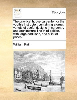 The Practical House Carpenter, or the Youth's Instructor: Containing a Great Variety of Useful Designs in Carpentry and Architecture the Third Edition by Pain, William