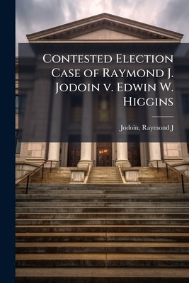 Contested Election Case of Raymond J. Jodoin v. Edwin W. Higgins by Jodoin, Raymond J. [From Old Catalog]