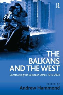 The Balkans and the West: Constructing the European Other, 1945-2003 by Hammond, Andrew