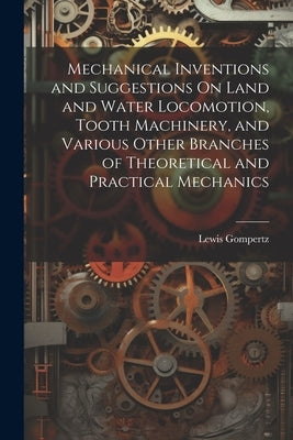 Mechanical Inventions and Suggestions On Land and Water Locomotion, Tooth Machinery, and Various Other Branches of Theoretical and Practical Mechanics by Gompertz, Lewis