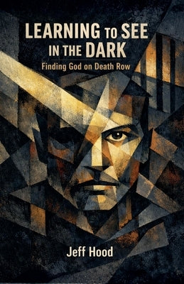 Learning to See in the Dark: Finding God on Death Row by Hood, Jeff