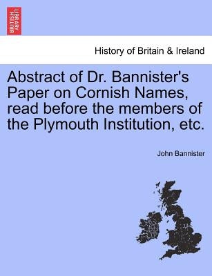 Abstract of Dr. Bannister's Paper on Cornish Names, Read Before the Members of the Plymouth Institution, Etc. by Bannister, John