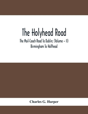 The Holyhead Road; The Mail-Coach Road To Dublin; (Volume - II) Birmingham To Holthead by G. Harper, Charles