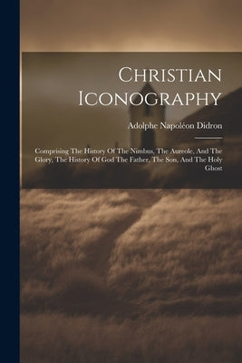 Christian Iconography: Comprising The History Of The Nimbus, The Aureole, And The Glory, The History Of God The Father, The Son, And The Holy by Didron, Adolphe Napoléon