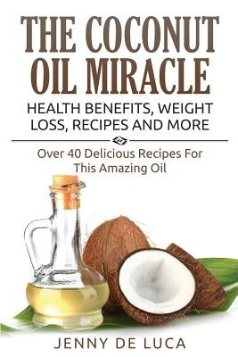 The Coconut Oil Miracle - Health Benefits, Weight Loss, Recipes and More: Over 40 Delicious Recipes For This Amazing Oil by De Luca, Jenny