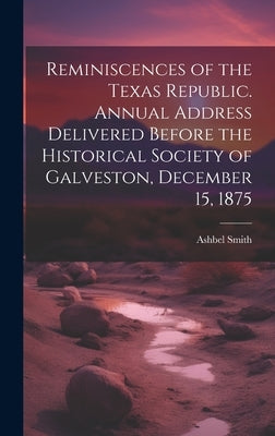 Reminiscences of the Texas Republic. Annual Address Delivered Before the Historical Society of Galveston, December 15, 1875 by Smith, Ashbel