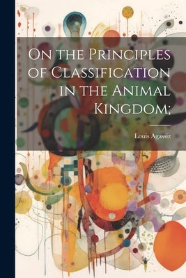 On the Principles of Classification in the Animal Kingdom; by Agassiz, Louis