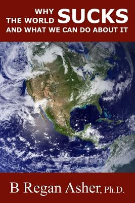 Why the World Sucks and What We Can Do About It by Asher Ph. D., B. Regan