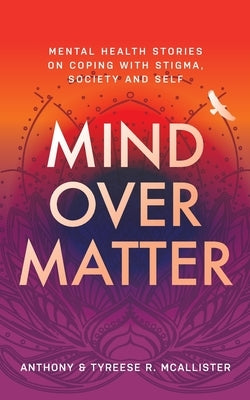 Mind Over Matter: Mental Health Stories on Coping with Stigma, Society and Self by McAllister, Anthony &. Tyreese R.