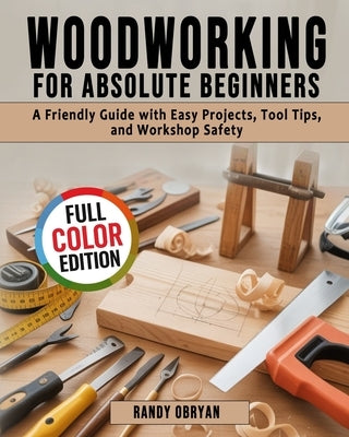 Woodworking for Absolute Beginners: A Friendly Guide with Easy Projects, Tool Tips, and Workshop Safety by Obryan, Randy