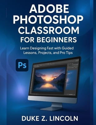 Adobe Photoshop Classroom for Beginners: Learn Designing Fast With Guided Lessons, Projects and Pro Tips by Z. Lincoln, Duke