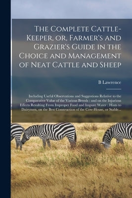 The Complete Cattle-keeper, or, Farmer's and Grazier's Guide in the Choice and Management of Neat Cattle and Sheep: Including Useful Observations and by Lawrence, B.