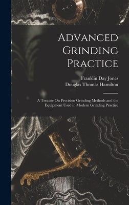 Advanced Grinding Practice: A Treatise On Precision Grinding Methods and the Equipment Used in Modern Grinding Practice by Hamilton, Douglas Thomas