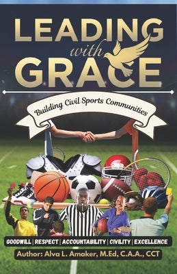 Leading with G.R.A.C.E: Building Civil Sports Communities: A Comprehensive Framework for Creating Excellence Through Character in Athletics by Amaker M. Ed, Alva L.
