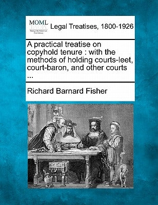 A Practical Treatise on Copyhold Tenure: With the Methods of Holding Courts-Leet, Court-Baron, and Other Courts ... by Fisher, Richard Barnard