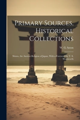 Primary Sources, Historical Collections: Shinto, the Ancient Religion of Japan, With a Foreword by T. S. Wentworth by Aston, W. G.