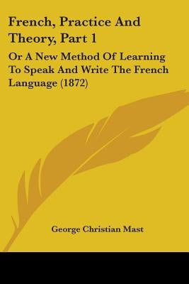 French, Practice And Theory, Part 1: Or A New Method Of Learning To Speak And Write The French Language (1872) by Mast, George Christian