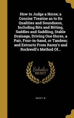 How to Judge a Horse; a Concise Treatise as to Its Qualities and Soundness, Including Bits and Bitting, Saddles and Saddling, Stable Drainage, Driving by Bach, F. W.