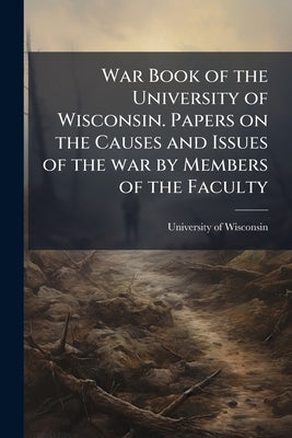 War Book of the University of Wisconsin. Papers on the Causes and Issues of the war by Members of the Faculty by University of Wisconsin