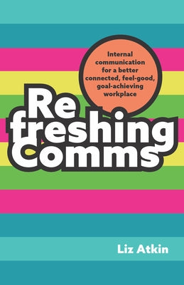 Refreshing Comms: Internal Communication for a Better Connected, Feel-Good, Goal-Achieving Workplace by Atkin, Liz