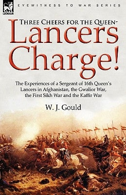 Three Cheers for the Queen-Lancers Charge! The Experiences of a Sergeant of 16th Queen's Lancers in Afghanistan, the Gwalior War, the First Sikh War a by Gould, W. J.