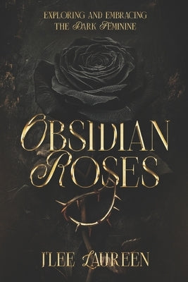Obsidian Roses: Exploring and Embracing the Dark Feminine by Laureen, J'Lee