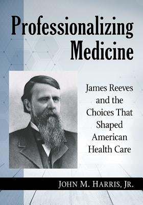 Professionalizing Medicine: James Reeves and the Choices That Shaped American Health Care by Harris, John M.