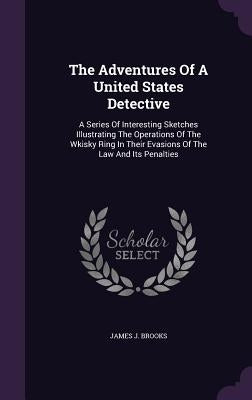 The Adventures Of A United States Detective: A Series Of Interesting Sketches Illustrating The Operations Of The Wkisky Ring In Their Evasions Of The by Brooks, James J.