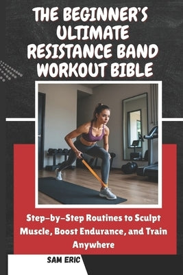 The Beginner's Ultimate Resistance Band Workout Bible: Step-by-Step Routines to Sculpt Muscle, Boost Endurance, and Train Anywhere by Eric, Sam