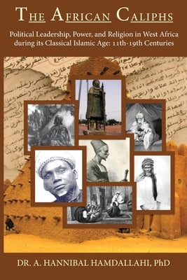 The African Caliphs: Political Leadership, Power, and Religion in West Africa during its Classical Islamic Age: 11th-19th Centuries by Hamdallahi, A. Hannibal
