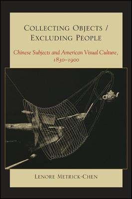 Collecting Objects/Excluding People: Chinese Subjects and American Visual Culture, 1830-1900 by Metrick-Chen, Lenore