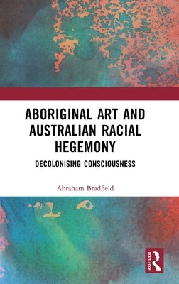 Aboriginal Art and Australian Racial Hegemony: Decolonising Consciousness by Bradfield, Abraham