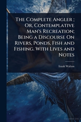 The Complete Angler; Or, Contemplative Man's Recreation; Being a Discourse On Rivers, Ponds, Fish and Fishing. With Lives and Notes by Walton, Izaak