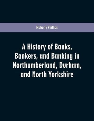 A history of banks, bankers, and banking in Northumberland, Durham, and North Yorkshire, illustrating the commercial development of the north of Engla by Phillips, Maberly