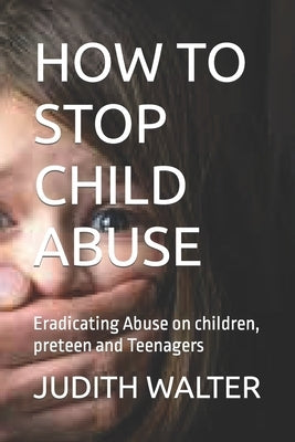 How to Stop Child Abuse: Eradicating Abuse on children, preteen and Teenagers by Walter, Judith