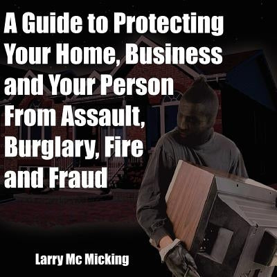 A Guide to Protecting Your Home, Business and Your Person From Assault, Burglary, Fire and Fraud by MC Micking, Larry